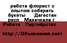 работа флорист с опытом(соберать букеты!) - Дагестан респ., Махачкала г. Работа » Партнёрство   